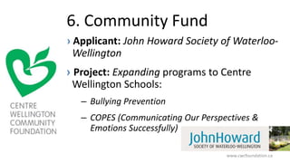 6. Community Fund
› Applicant: John Howard Society of Waterloo-
Wellington
› Project: Expanding programs to Centre
Wellington Schools:
– Bullying Prevention
– COPES (Communicating Our Perspectives &
Emotions Successfully)
www.cwcfoundation.ca
 