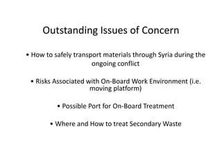 Outstanding Issues of Concern
• How to safely transport materials through Syria during the
ongoing conflict
• Risks Associated with On-Board Work Environment (i.e.
moving platform)
• Possible Port for On-Board Treatment
• Where and How to treat Secondary Waste
 