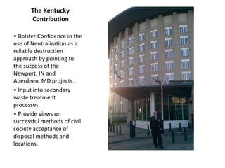 The Kentucky
Contribution
• Bolster Confidence in the
use of Neutralization as a
reliable destruction
approach by pointing to
the success of the
Newport, IN and
Aberdeen, MD projects.
• Input into secondary
waste treatment
processes.
• Provide views on
successful methods of civil
society acceptance of
disposal methods and
locations.
 
