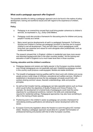 What could a pedagogic approach offer England?

The possible benefits of a taking a pedagogic approach are to be found in the realms of policy
development, training and workforce issues and with regard to the experience of children,
directly.

Policy

   a.     Pedagogy is an overarching concept that could bring greater coherence to children’s
          services, as expressed in, e.g., Every Child Matters.

   b.     Pedagogy could also provide a framework for discussing aims for children and young
          people in society as a whole.

   c.     Many recent service developments sit well in a pedagogic framework. Full Service
          Schools and Children’s Centres are pedagogic provision in that they aim to support
          children's over-all development. They are both sites in which pedagogues could
          bring their own expertise and values for work alongside other professionals, such as
          nurses and teachers.

         The research showed that, in England, children in residential care have more severe
         and disturbed backgrounds than in the other countries studied. Yet the training and
         education of staff in England is at a much lower level than in those countries.

Training, education and the children’s workforce

   a. Pedagogy degrees and careers are highly popular in the European countries studied,
      even though pedagogues are not especially well paid. Establishing pedagogy courses
      in this country could produce a well-equipped, flexible and stable workforce.

   b. The breadth of pedagogic training qualifies staff for direct work with children and young
      people across a wide range of childcare, educational and welfare services. Whether in
      established or developing services the key pedagogic principals would hold, with
      workers sharing common values, theoretic understandings, skills and practice
      principles.

   c. As well as their broader training, pedagogues can take specialist options such as those
      which would further the objectives of Quality Protects and Choice Protects. For
      example, the development of a trained body of pedagogues could meet the policy
      objectives for a professional workforce, trained in the skills and understandings
      required for residential settings. Pedagogical approaches may also have something to
      offer in the training of foster parents.

   d. Positioning work in the children’s sector as pedagogy can provide a framework for
      rationalising existing qualifications and allowing for career development within the
      sector.

   e. European Community legislation allows the freedom to work throughout EC member
      states. Adopting a pedagogic approach would allow for a greater harmonisation of
      professional training and practice with that of other European countries.




                                                                                               5
 