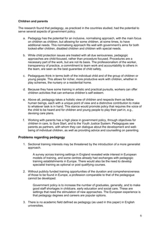 Children and parents

The research found that pedagogy, as practiced in the countries studied, had the potential to
serve several aspects of government policy.

   a. Pedagogy has the potential for an inclusive, normalising approach, with the main focus
      on children as children, but allowing for some children, at some times, to have
      additional needs. This normalising approach fits well with government’s aims for both
      looked-after children, disabled children and children with special needs.

   b. While child protection issues are treated with all due seriousness, pedagogic
      approaches are child-focused, rather than procedure focused. Procedures are a
      necessary part of the work, but are not its basis. The professionalism of the worker,
      transparency of practice, a commitment to team work and accountability to others in
      the team, are seen as the best guarantee of child safety.

   c. Pedagogues think in terms both of the individual child and of the group of children or
      young people. This allows for richer, more productive work with children, whether in
      play schemes, the nursery or a residential home.

   d. Because they have some training in artistic and practical pursuits, workers can offer
      children activities that can enhance children’s self esteem.

   e. Above all, pedagogy takes a holistic view of children and respects them as fellow
      human beings, each with a unique point of view and a distinctive contribution to make
      to whatever task is in hand. This stance would promote policy that requires the voice of
      the child to be heard and for children and young people to play their part in, e.g.,
      devising care plans.

   f.   Working with parents has a high place in government policy, through objectives for
        children in care, to Sure Start, and to the Youth Justice System. Pedagogues see
        parents as partners, with whom they can dialogue about the development and well-
        being of individual children, as well as providing advice and counselling on parenting.

Problems regarding pedagogy

   1. Sectional training interests may be threatened by the introduction of a more generalist
      approach.

           A survey across training settings in England revealed wide interest in European
           models of training, and some centres already had exchanges with pedagogic
           training establishments in Europe. There would also be the need to develop
           specialist training as optional or post qualifying courses.

   2. Without publicly funded training opportunities of the duration and comprehensiveness
      of those to be found in Europe, a profession comparable to that of the pedagogue
      cannot be developed.

           Government policy is to increase the number of graduates, generally, and to make
           good staff shortages in childcare, early education and social care. These are
           settings that need the stimulation of new approaches. The European experience is
           that pedagogy degrees and careers are popular options.

   3. There is no academic field defined as pedagogy (as used in this paper) in English
      universities.


                                                                                                  6
 