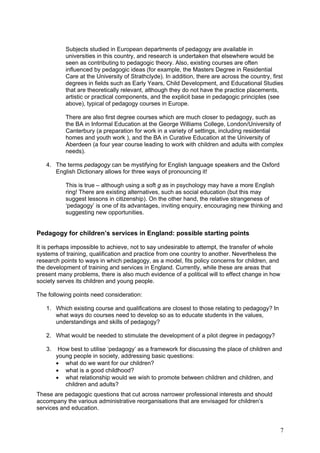 Subjects studied in European departments of pedagogy are available in
           universities in this country, and research is undertaken that elsewhere would be
           seen as contributing to pedagogic theory. Also, existing courses are often
           influenced by pedagogic ideas (for example, the Masters Degree in Residential
           Care at the University of Strathclyde). In addition, there are across the country, first
           degrees in fields such as Early Years, Child Development, and Educational Studies
           that are theoretically relevant, although they do not have the practice placements,
           artistic or practical components, and the explicit base in pedagogic principles (see
           above), typical of pedagogy courses in Europe.

           There are also first degree courses which are much closer to pedagogy, such as
           the BA in Informal Education at the George Williams College, London/University of
           Canterbury (a preparation for work in a variety of settings, including residential
           homes and youth work ), and the BA in Curative Education at the University of
           Aberdeen (a four year course leading to work with children and adults with complex
           needs).

   4. The terms pedagogy can be mystifying for English language speakers and the Oxford
      English Dictionary allows for three ways of pronouncing it!

           This is true – although using a soft g as in psychology may have a more English
           ring! There are existing alternatives, such as social education (but this may
           suggest lessons in citizenship). On the other hand, the relative strangeness of
           ‘pedagogy’ is one of its advantages, inviting enquiry, encouraging new thinking and
           suggesting new opportunities.


Pedagogy for children’s services in England: possible starting points

It is perhaps impossible to achieve, not to say undesirable to attempt, the transfer of whole
systems of training, qualification and practice from one country to another. Nevertheless the
research points to ways in which pedagogy, as a model, fits policy concerns for children, and
the development of training and services in England. Currently, while these are areas that
present many problems, there is also much evidence of a political will to effect change in how
society serves its children and young people.

The following points need consideration:

   1. Which existing course and qualifications are closest to those relating to pedagogy? In
      what ways do courses need to develop so as to educate students in the values,
      understandings and skills of pedagogy?

   2. What would be needed to stimulate the development of a pilot degree in pedagogy?

   3.    How best to utilise ‘pedagogy’ as a framework for discussing the place of children and
        young people in society, addressing basic questions:
        • what do we want for our children?
        • what is a good childhood?
        • what relationship would we wish to promote between children and children, and
           children and adults?
These are pedagogic questions that cut across narrower professional interests and should
accompany the various administrative reorganisations that are envisaged for children’s
services and education.


                                                                                                 7
 