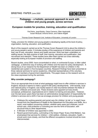 BRIEFING PAPER June 2005

           Pedagogy – a holistic, personal approach to work with
               children and young people, across services

 European models for practice, training, education and qualification
                     Pat Petrie, Janet Boddy, Claire Cameron, Ellen Heptinstall,
                         Susan McQuail, Antonia Simon, and Valerie Wigfall

             Thomas Coram Research Unit, Institute of Education, University of London

Today, provision for children and young people is developing rapidly at the level of policy,
organisation, training, education, and qualification.

Much of the research carried out at the Thomas Coram Research Unit is about the children’s
and young people’s sector. It includes studies of the experience of children and parents and
their use of care, education, leisure and health services. Work has been undertaken on
staffing issues: the daily practice of staff, their training, education and qualification, their
recruitment and retention. These studies have often been carried out cross nationally,
especially looking at European models of provision and staffing.

Recent studies, since 2000, have concentrated on what, in continental Europe, is often called
‘pedagogy’, a distinctive way of working with children and the basis for policy development. A
strong focus of our research for the Department of Health has been on children in the
residential care system in five European countries. Research findings have been presented at
three national seminars for senior academics, influential representatives of the voluntary
sector and members of government departments. This paper draws on the research and on
the views expressed during the seminars.

Why consider pedagogy?

This is an appropriate time to look at what pedagogy might have to offer children’s services in
England, because it seems to make a good fit with policy developments. Until recently, local
and national policy in England, was mostly based on clear boundaries between the fields of
education, childcare and social care. These divisions were apparent at many levels:
conceptual, professional, organisational and in relation to training and education. However,
over the last seven years there has been an administrative reorganisation of responsibility for
children’s services and a shift in how we envisage provision for children and young people:

   •   Childcare (for working parents) and social care (for children ‘at risk’ or ‘in need’) have
       moved from the Department of Health to the Department for Education and Skills. As a
       result, most matters concerning children, whether early years and childcare, out-of-
       school care, child protection or schooling are now the remit of Education, with
       structural links to other departments.
   •   A Minister of Children was appointed in 2003.
   •   Recent government policy, culminating in the Green Paper ‘Every Child Matters’, has
       emphasised that services for children – child welfare, childcare, education, health –
       should work more closely, and that the different occupations involved should be more
       interconnected.




                                                                                                   1
 