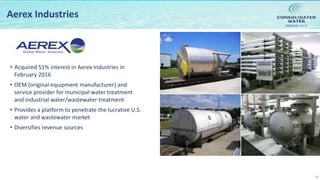 NASDAQ:CWCO
10
Aerex Industries
• Acquired 51% interest in Aerex Industries in
February 2016
• OEM (original equipment manufacturer) and
service provider for municipal water treatment
and industrial water/wastewater treatment
• Provides a platform to penetrate the lucrative U.S.
water and wastewater market
• Diversifies revenue sources
 