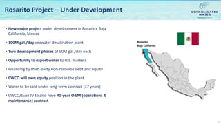 NASDAQ:CWCO
13
Rosarito Project – Under Development
• New major project under development in Rosarito, Baja
California, Mexico
• 100M gal./day seawater desalination plant
• Two development phases of 50M gal./day each
• Opportunity to export water to U.S. markets
• Financing by third-party non-recourse debt and equity
• CWCO will own equity position in the plant
• Water to be sold under long-term contract (37 years)
• CWCO/Suez JV to also have 40-year O&M (operations &
maintenance) contract
Rosarito,
Baja California
 