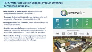 NASDAQ:CWCO
16
• PERC Water is an award-winning water infrastructure
company headquartered in Costa Mesa, CA.
• Develops, designs, builds, operates and manages water and
wastewater infrastructure throughout Western U.S.
• Strong presence in the Southwest, where water shortages are
increasingly prevalent.
• Provides a proven platform to expand our core business of
designing, constructing and operating desalination plants to
water-short regions of the U.S., particularly the Southwest.
• Demonstrates strategy to widen our geographical footprint,
expand into new markets, and diversify our revenue stream
with synergistic product and service offerings.
PERC Water Acquisition Expands Product Offerings
& Presence in the U.S.
 