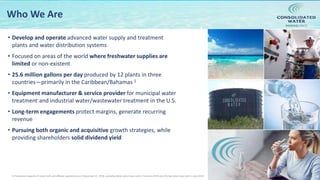 NASDAQ:CWCO
Who We Are
• Develop and operate advanced water supply and treatment
plants and water distribution systems
• Focused on areas of the world where freshwater supplies are
limited or non-existent
• 25.6 million gallons per day produced by 12 plants in three
countries—primarily in the Caribbean/Bahamas 1
• Equipment manufacturer & service provider for municipal water
treatment and industrial water/wastewater treatment in the U.S.
• Long-term engagements protect margins, generate recurring
revenue
• Pursuing both organic and acquisitive growth strategies, while
providing shareholders solid dividend yield
41) Production capacity of retail, bulk and affiliate operations as of December 31, 2018, excluding Belize which was sold in February 2019 and CW-Bali which was sold in June 2019.
 