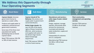 NASDAQ:CWCO
We Address this Opportunity through
Four Operating Segments
Retail Water Bulk Water Manufacturing Services
Cayman Islands: Exclusive
government license to
operate as a water utility.
Produce and supply water to
residential, commercial and
government customers.
Serve two of the three most
populated and rapidly
developing areas on Grand
Cayman Island.
Retail TTM revenue: $26.7M
or 39% of total revenue.
Cayman Islands & The
Bahamas: We produce and
supply water to government-
owned distributors.
British Virgin Islands: We
own 43.53% of the equity
rights of Ocean Conversion
(BVI) Ltd., which produces
and supplies bulk water to
the British Virgin Islands
Water & Sewerage
Department.
Bulk TTM revenue: $28.6M
or 41% of total revenue.
Manufacture and service a
wide range of water-related
products.
Design, engineer, manage,
operate, and provide other
services for commercial,
municipal and industrial
water production, supply and
treatment.
Substantially all customers
are U.S. companies.
Manufacturing TTM revenue:
$12.9M or 19% of total
revenue.
Plant construction,
management and operating
services.
Services TTM revenue:
$1.0M or 2% of total
revenue.
6TTM = Trailing twelve months ended September 30, 2019
 