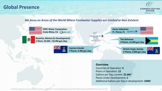 NASDAQ:CWCO
7
Global Presence
British Virgin Islands
2 Plants, 0.8M gal./day
The Bahamas
3 Plants, 14.9M gal./day
Aerex Industries
Ft. Pierce, FL
Cayman Islands
7 Plants, 9.9M gal./day
Rosarito, Mexico (In Development)
1 Plant, 50.0M + 50.0M gal./day
US Office
Coral Springs, FL
Overview
Countries of Operation: 4
Plants in Operation: 12
Gallons per Day, current: 25.6M 1
Plants Under Development: 1
Additional Gallons per Day in development: 100M
We focus on Areas of the World Where Freshwater Supplies are Limited or Non-Existent
1) Production capacity of retail, bulk and affiliate operations as of December 31, 2018, excluding Belize which was sold in February 2019 and CW-Bali which was sold in June 2019.
PERC Water Corporation
Costa Mesa, CA
 