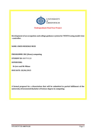 Page 1
Undergraduate Final Year Project
Development of an occupation and college guidance system for TEVETA using model view
–controller.
NAME: OWEN MUSENGE MUZI
PROGRAMME: BSC (Hons) computing
STUDENT ID: 000793120
SUPERVISRS:
Dr Jere and Mr Mfune
DUE DATE: 20/04/2015
A formal proposal for a dissertation that will be submitted in partial fulfilment of the
university of Greenwich Bachelor of Science degree in computing
 