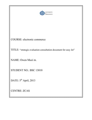 COURSE: electronic commerce
TITLE: ―strategic evaluation consultation document for easy Jet‖
NAME: Owen Muzi m.
STUDENT NO.: BSC 13010
DATE: 5th
April, 2013
CENTRE: ZCAS
 