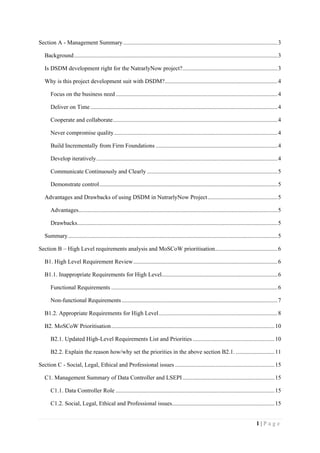 1 | P a g e
Section A - Management Summary........................................................................................................3
Background.........................................................................................................................................3
Is DSDM development right for the NatrarlyNow project?................................................................3
Why is this project development suit with DSDM?............................................................................4
Focus on the business need.............................................................................................................4
Deliver on Time ..............................................................................................................................4
Cooperate and collaborate...............................................................................................................4
Never compromise quality..............................................................................................................4
Build Incrementally from Firm Foundations ..................................................................................4
Develop iteratively..........................................................................................................................4
Communicate Continuously and Clearly ........................................................................................5
Demonstrate control........................................................................................................................5
Advantages and Drawbacks of using DSDM in NutrarlyNow Project...............................................5
Advantages......................................................................................................................................5
Drawbacks.......................................................................................................................................5
Summary.............................................................................................................................................5
Section B – High Level requirements analysis and MoSCoW prioritisation..........................................6
B1. High Level Requirement Review.................................................................................................6
B1.1. Inappropriate Requirements for High Level..............................................................................6
Functional Requirements ................................................................................................................6
Non-functional Requirements.........................................................................................................7
B1.2. Appropriate Requirements for High Level................................................................................8
B2. MoSCoW Prioritisation..............................................................................................................10
B2.1. Updated High-Level Requirements List and Priorities .......................................................10
B2.2. Explain the reason how/why set the priorities in the above section B2.1. ..........................11
Section C - Social, Legal, Ethical and Professional issues ...................................................................15
C1. Management Summary of Data Controller and LSEPI..............................................................15
C1.1. Data Controller Role ...........................................................................................................15
C1.2. Social, Legal, Ethical and Professional issues.....................................................................15
 
