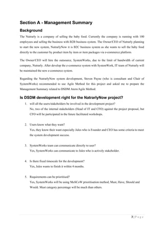 3 | P a g e
Section A - Management Summary
Background
The Nutrarly is a company of selling the baby food. Currently the company is running with 100
employees and selling the business with B2B business system. The Owner/CEO of Nutrarly planning
to start the new system, NutrarlyNow it is B2C business system as she wants to sell the baby food
directly to the customer by product item by item or item packages via e-commerce platform.
The Owner/CEO will hire the outsource, SystemWorks, due to the limit of bandwidth of current
company, Nutrarly. After develop the e-commerce system with SystemWork, IT team of Nutrarly will
be maintained the new e-commerce system.
Regarding the NutrarlyNow system development, Steven Payne (who is consultant and Chair of
SystemWorks) recommended to use Agile Method for this project and asked me to prepare the
Management Summary related to DSDM Atern/Agile Method.
Is DSDM development right for the NatrarlyNow project?
1. will all the users/stakeholders be involved in the development project?
No, two of the internal stakeholders (Head of IT and CFO) against the project proposal, but
CFO will be participated in the future facilitated workshops.
2. Users know what they want?
Yes, they know their want especially Jules who is Founder and CEO has some criteria to meet
the system development success.
3. SystemWorks team can communicate directly to user?
Yes, SystemWorks can communicate to Jules who is actively stakeholder.
4. Is there fixed timescale for the development?
Yes, Jules wants to finish it within 4 months.
5. Requirements can be prioritised?
Yes, SystemWorks will be using MoSCoW prioritisation method, Must, Have, Should and
Would. Must category percentage will be much than others.
 