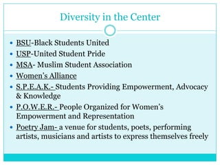 Diversity in the Center

 BSU-Black Students United
 USP-United Student Pride
 MSA- Muslim Student Association
 Women’s Alliance
 S.P.E.A.K.- Students Providing Empowerment, Advocacy
  & Knowledge
 P.O.W.E.R.- People Organized for Women’s
  Empowerment and Representation
 Poetry Jam- a venue for students, poets, performing
  artists, musicians and artists to express themselves freely
 