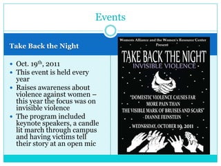 Events

Take Back the Night

 Oct. 19th, 2011
 This event is held every
  year
 Raises awareness about
  violence against women –
  this year the focus was on
  invisible violence
 The program included
  keynote speakers, a candle
  lit march through campus
  and having victims tell
  their story at an open mic
 