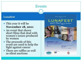 Events

Lunafest

 This year it will be
  November 18, 2011
 An event that shows
  short films that deal with
  women’s issues produced
  by women
 The proceeds of this
  event are used to help the
  fight against cancer
 There are raffles as well
  as silent auctions
 