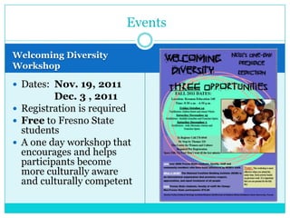 Events

Welcoming Diversity
Workshop

 Dates: Nov. 19, 2011
          Dec. 3 , 2011
 Registration is required
 Free to Fresno State
  students
 A one day workshop that
  encourages and helps
  participants become
  more culturally aware
  and culturally competent
 