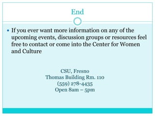 End

 If you ever want more information on any of the
 upcoming events, discussion groups or resources feel
 free to contact or come into the Center for Women
 and Culture


                    CSU, Fresno
              Thomas Building Rm. 110
                  (559) 278-4435
                 Open 8am – 5pm
 