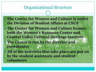 Organizational Structure

 The Center for Women and Culture is under
  the Division of Student Affairs at CSUF
 The Center for Women and Culture houses
  both the Women’s Resource Center and
  Central Valley Cultural Heritage Institute
 The Center is run by the director and
  coordinator
 All of the activities that take place are put on
  by the student assistants and student
  volunteers
 