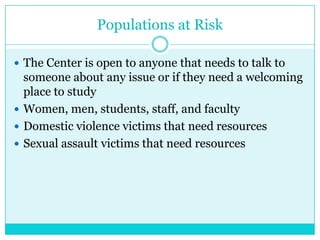 Populations at Risk

 The Center is open to anyone that needs to talk to
  someone about any issue or if they need a welcoming
  place to study
 Women, men, students, staff, and faculty
 Domestic violence victims that need resources
 Sexual assault victims that need resources
 