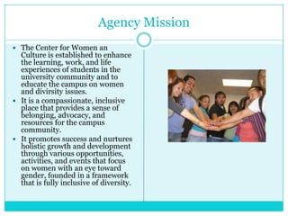 Agency Mission
 The Center for Women an
  Culture is established to enhance
  the learning, work, and life
  experiences of students in the
  university community and to
  educate the campus on women
  and divirsity issues.
 It is a compassionate, inclusive
  place that provides a sense of
  belonging, advocacy, and
  resources for the campus
  community.
 It promotes success and nurtures
  holistic growth and development
  through various opportunities,
  activities, and events that focus
  on women with an eye toward
  gender, founded in a framework
  that is fully inclusive of diversity.
 
