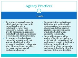 Agency Practices

                                        Goals

 To provide a physical space in            To promote the eradication of
  which students can share with              individual and institutional
  each other, learn in a                     sexism, racism, heterosexism,
  collaborative rather than                  classism and other forms of
  competitive fashion, and seek              prejudice and discrimination
  growth-promoting experiences               which affect all of us in a
  consistent with the unique modes           university community.
  of learning and communication.            To provide students with a
 To provide referral and peer               variety of intellectual, cultural,
  counseling support services to             social, artistic, recreational, and
  anyone who is coping with                  professional growth activities the
  personal transitions, crisis or any        celebrate the multicultural
  other life experiences for which           composition of our community
  they need nonjudgmental                    and promote healthful lifestyles
  guidance and support.                      and non-violent relationships.
 