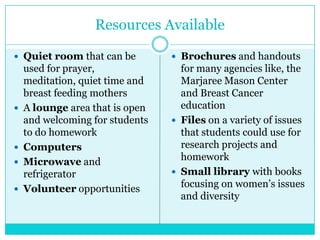 Resources Available

 Quiet room that can be          Brochures and handouts
    used for prayer,               for many agencies like, the
    meditation, quiet time and     Marjaree Mason Center
    breast feeding mothers         and Breast Cancer
   A lounge area that is open     education
    and welcoming for students    Files on a variety of issues
    to do homework                 that students could use for
   Computers                      research projects and
   Microwave and                  homework
    refrigerator                  Small library with books
   Volunteer opportunities        focusing on women’s issues
                                   and diversity
 