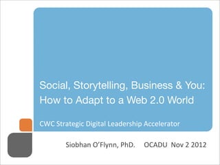 Social, Storytelling, Business & You:
How to Adapt to a Web 2.0 World

CWC  Strategic  Digital  Leadership  Accelerator

        Siobhan  O’Flynn,  PhD.          OCADU    Nov  2  2012
 