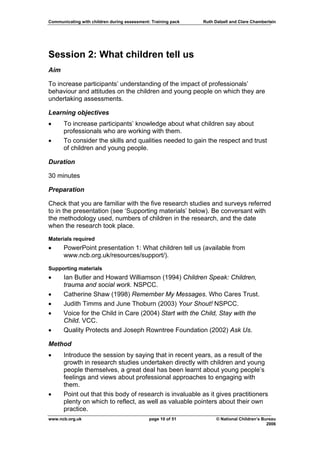 Communicating with children during assessment: Training pack   Ruth Dalzell and Clare Chamberlain




Session 2: What children tell us
Aim

To increase participants’ understanding of the impact of professionals’
behaviour and attitudes on the children and young people on which they are
undertaking assessments.

Learning objectives
•     To increase participants’ knowledge about what children say about
      professionals who are working with them.
•     To consider the skills and qualities needed to gain the respect and trust
      of children and young people.

Duration

30 minutes

Preparation

Check that you are familiar with the five research studies and surveys referred
to in the presentation (see ‘Supporting materials’ below). Be conversant with
the methodology used, numbers of children in the research, and the date
when the research took place.

Materials required
•     PowerPoint presentation 1: What children tell us (available from
      www.ncb.org.uk/resources/support/).
Supporting materials
•     Ian Butler and Howard Williamson (1994) Children Speak: Children,
      trauma and social work. NSPCC.
•     Catherine Shaw (1998) Remember My Messages. Who Cares Trust.
•     Judith Timms and June Thoburn (2003) Your Shout! NSPCC.
•     Voice for the Child in Care (2004) Start with the Child, Stay with the
      Child. VCC.
•     Quality Protects and Joseph Rowntree Foundation (2002) Ask Us.

Method
•     Introduce the session by saying that in recent years, as a result of the
      growth in research studies undertaken directly with children and young
      people themselves, a great deal has been learnt about young people’s
      feelings and views about professional approaches to engaging with
      them.
•     Point out that this body of research is invaluable as it gives practitioners
      plenty on which to reflect, as well as valuable pointers about their own
      practice.
www.ncb.org.uk                                page 10 of 51          © National Children’s Bureau
                                                                                             2006
 