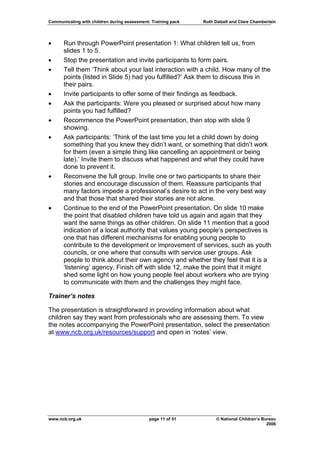 Communicating with children during assessment: Training pack   Ruth Dalzell and Clare Chamberlain




•     Run through PowerPoint presentation 1: What children tell us, from
      slides 1 to 5.
•     Stop the presentation and invite participants to form pairs.
•     Tell them ‘Think about your last interaction with a child. How many of the
      points (listed in Slide 5) had you fulfilled?’ Ask them to discuss this in
      their pairs.
•     Invite participants to offer some of their findings as feedback.
•     Ask the participants: Were you pleased or surprised about how many
      points you had fulfilled?
•     Recommence the PowerPoint presentation, then stop with slide 9
      showing.
•     Ask participants: ‘Think of the last time you let a child down by doing
      something that you knew they didn’t want, or something that didn’t work
      for them (even a simple thing like cancelling an appointment or being
      late).’ Invite them to discuss what happened and what they could have
      done to prevent it.
•     Reconvene the full group. Invite one or two participants to share their
      stories and encourage discussion of them. Reassure participants that
      many factors impede a professional’s desire to act in the very best way
      and that those that shared their stories are not alone.
•     Continue to the end of the PowerPoint presentation. On slide 10 make
      the point that disabled children have told us again and again that they
      want the same things as other children. On slide 11 mention that a good
      indication of a local authority that values young people’s perspectives is
      one that has different mechanisms for enabling young people to
      contribute to the development or improvement of services, such as youth
      councils, or one where that consults with service user groups. Ask
      people to think about their own agency and whether they feel that it is a
      ‘listening’ agency. Finish off with slide 12, make the point that it might
      shed some light on how young people feel about workers who are trying
      to communicate with them and the challenges they might face.

Trainer’s notes

The presentation is straightforward in providing information about what
children say they want from professionals who are assessing them. To view
the notes accompanying the PowerPoint presentation, select the presentation
at www.ncb.org.uk/resources/support and open in ‘notes’ view.




www.ncb.org.uk                                page 11 of 51          © National Children’s Bureau
                                                                                             2006
 