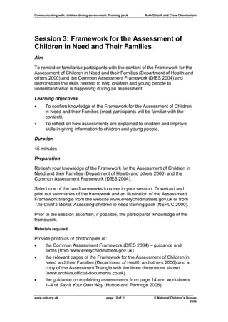 Communicating with children during assessment: Training pack   Ruth Dalzell and Clare Chamberlain




Session 3: Framework for the Assessment of
Children in Need and Their Families
Aim

To remind or familiarise participants with the content of the Framework for the
Assessment of Children in Need and their Families (Department of Health and
others 2000) and the Common Assessment Framework (DfES 2004) and
demonstrate the skills needed to help children and young people to
understand what is happening during an assessment.

Learning objectives
•     To confirm knowledge of the Framework for the Assessment of Children
      in Need and their Families (most participants will be familiar with the
      content).
•     To reflect on how assessments are explained to children and improve
      skills in giving information to children and young people.

Duration

45 minutes

Preparation

Refresh your knowledge of the Framework for the Assessment of Children in
Need and their Families (Department of Health and others 2000) and the
Common Assessment Framework (DfES 2004).

Select one of the two frameworks to cover in your session. Download and
print out summaries of the framework and an illustration of the Assessment
Framework triangle from the website www.everychildmatters.gov.uk or from
The Child’s World: Assessing children in need training pack (NSPCC 2000).

Prior to the session ascertain, if possible, the participants’ knowledge of the
framework.

Materials required

Provide printouts or photocopies of:
•    the Common Assessment Framework (DfES 2004) – guidance and
     forms (from www.everychildmatters.gov.uk)
•    the relevant pages of the Framework for the Assessment of Children in
     Need and their Families (Department of Health and others 2000) and a
     copy of the Assessment Triangle with the three dimensions shown
     (www.archive.official-documents.co.uk)
•    the guidance on explaining assessments from page 14 and worksheets
     1–4 of Say it Your Own Way (Hutton and Partridge 2006).

www.ncb.org.uk                                page 12 of 51          © National Children’s Bureau
                                                                                             2006
 
