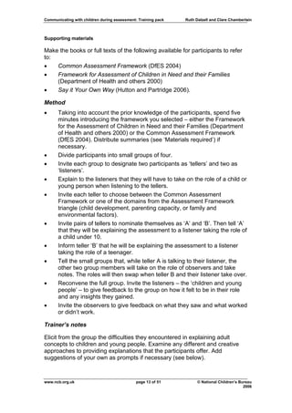 Communicating with children during assessment: Training pack   Ruth Dalzell and Clare Chamberlain



Supporting materials

Make the books or full texts of the following available for participants to refer
to:
•   Common Assessment Framework (DfES 2004)
•   Framework for Assessment of Children in Need and their Families
    (Department of Health and others 2000)
•   Say it Your Own Way (Hutton and Partridge 2006).

Method
•     Taking into account the prior knowledge of the participants, spend five
      minutes introducing the framework you selected – either the Framework
      for the Assessment of Children in Need and their Families (Department
      of Health and others 2000) or the Common Assessment Framework
      (DfES 2004). Distribute summaries (see ‘Materials required’) if
      necessary.
•     Divide participants into small groups of four.
•     Invite each group to designate two participants as ‘tellers’ and two as
      ‘listeners’.
•     Explain to the listeners that they will have to take on the role of a child or
      young person when listening to the tellers.
•     Invite each teller to choose between the Common Assessment
      Framework or one of the domains from the Assessment Framework
      triangle (child development, parenting capacity, or family and
      environmental factors).
•     Invite pairs of tellers to nominate themselves as ‘A’ and ‘B’. Then tell ‘A’
      that they will be explaining the assessment to a listener taking the role of
      a child under 10.
•     Inform teller ‘B’ that he will be explaining the assessment to a listener
      taking the role of a teenager.
•     Tell the small groups that, while teller A is talking to their listener, the
      other two group members will take on the role of observers and take
      notes. The roles will then swap when teller B and their listener take over.
•     Reconvene the full group. Invite the listeners – the ‘children and young
      people’ – to give feedback to the group on how it felt to be in their role
      and any insights they gained.
•     Invite the observers to give feedback on what they saw and what worked
      or didn’t work.

Trainer’s notes

Elicit from the group the difficulties they encountered in explaining adult
concepts to children and young people. Examine any different and creative
approaches to providing explanations that the participants offer. Add
suggestions of your own as prompts if necessary (see below).



www.ncb.org.uk                                page 13 of 51          © National Children’s Bureau
                                                                                             2006
 