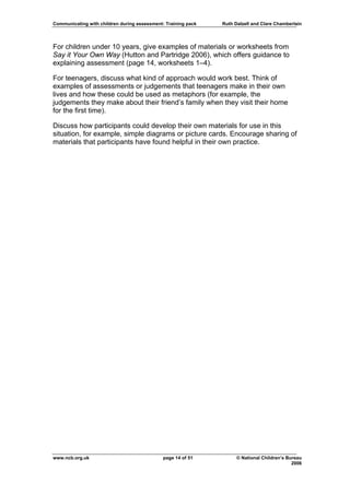 Communicating with children during assessment: Training pack   Ruth Dalzell and Clare Chamberlain




For children under 10 years, give examples of materials or worksheets from
Say it Your Own Way (Hutton and Partridge 2006), which offers guidance to
explaining assessment (page 14, worksheets 1–4).

For teenagers, discuss what kind of approach would work best. Think of
examples of assessments or judgements that teenagers make in their own
lives and how these could be used as metaphors (for example, the
judgements they make about their friend’s family when they visit their home
for the first time).

Discuss how participants could develop their own materials for use in this
situation, for example, simple diagrams or picture cards. Encourage sharing of
materials that participants have found helpful in their own practice.




www.ncb.org.uk                                page 14 of 51          © National Children’s Bureau
                                                                                             2006
 