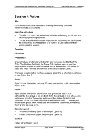 Communicating with children during assessment: Training pack   Ruth Dalzell and Clare Chamberlain




Session 4: Values
Aim

To examine individual’s attitudes to listening and valuing children’s
contributions to assessments.

Learning objectives
•     To reflect on one’s own values and attitudes to listening to children, and
      challenge personal prejudices.
•     To use a facilitated discussion to provide an opportunity for participants
      to demonstrate their responses to a number of value statements by
      using a scaling system.

Duration

45 minutes

Preparation

Ensure that you are familiar with the UN Convention on the Rights of the
Child, The Children Act 2004, the Every Child Matters agenda, and the
requirements outlined in the Framework for the Assessment of Children in
Need and Their Families (Department of Health and others 2000).

There are two alternative methods, prepare according to whether you choose
to use Option 1 or 2.

Option 1

If you choose this option, make up 10 cards, each with a bold, clear number
from 1 to 10.

Option 2

If you choose this option, decide what size groups are best – if 30
participants, then group of six are best; if 20, then groups of five. Choose six
statements from the ‘Suggested statements’ box below. Write the first
statement on the bottom of a flip chart sheet and number it ‘1’; then repeat
this for each group. Then repeat this for each of the statements, numbering
them ‘2’ and so on up to ‘6’.

Materials required
•     10 cards and felt-tip pens or similar (for Option 1)
•     Sheets of flip chart paper and pens (for Option 2)

Method

Follow either Option 1 or 2.

www.ncb.org.uk                                page 15 of 51          © National Children’s Bureau
                                                                                             2006
 