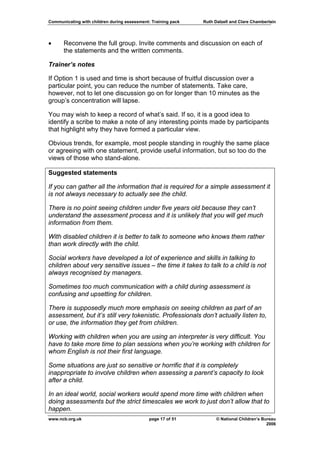Communicating with children during assessment: Training pack   Ruth Dalzell and Clare Chamberlain




•     Reconvene the full group. Invite comments and discussion on each of
      the statements and the written comments.

Trainer’s notes

If Option 1 is used and time is short because of fruitful discussion over a
particular point, you can reduce the number of statements. Take care,
however, not to let one discussion go on for longer than 10 minutes as the
group’s concentration will lapse.

You may wish to keep a record of what’s said. If so, it is a good idea to
identify a scribe to make a note of any interesting points made by participants
that highlight why they have formed a particular view.

Obvious trends, for example, most people standing in roughly the same place
or agreeing with one statement, provide useful information, but so too do the
views of those who stand-alone.

Suggested statements

If you can gather all the information that is required for a simple assessment it
is not always necessary to actually see the child.

There is no point seeing children under five years old because they can’t
understand the assessment process and it is unlikely that you will get much
information from them.

With disabled children it is better to talk to someone who knows them rather
than work directly with the child.

Social workers have developed a lot of experience and skills in talking to
children about very sensitive issues – the time it takes to talk to a child is not
always recognised by managers.

Sometimes too much communication with a child during assessment is
confusing and upsetting for children.

There is supposedly much more emphasis on seeing children as part of an
assessment, but it’s still very tokenistic. Professionals don’t actually listen to,
or use, the information they get from children.

Working with children when you are using an interpreter is very difficult. You
have to take more time to plan sessions when you’re working with children for
whom English is not their first language.

Some situations are just so sensitive or horrific that it is completely
inappropriate to involve children when assessing a parent’s capacity to look
after a child.

In an ideal world, social workers would spend more time with children when
doing assessments but the strict timescales we work to just don’t allow that to
happen.
www.ncb.org.uk                                page 17 of 51          © National Children’s Bureau
                                                                                             2006
 