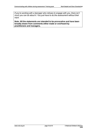Communicating with children during assessment: Training pack   Ruth Dalzell and Clare Chamberlain




If you’re working with a teenager who refuses to engage with you, there isn’t
much you can do about it. You just have to do the assessment without their
input.

Note: All the statements are intended to be provocative and have been
broadly drawn from comments either made or overheard by
practitioners and managers.




www.ncb.org.uk                                page 18 of 51          © National Children’s Bureau
                                                                                             2006
 