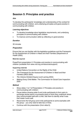 Communicating with children during assessment: Training pack   Ruth Dalzell and Clare Chamberlain




Session 5: Principles and practice
Aim

To develop the participants’ knowledge and understanding of the context for
communicating with children; and underlying principles and good practice in
communicating with children

Learning objectives
•     To develop knowledge about legislative requirements, and underlying
      principles of communicating with children
•     To improve communication skills by reflecting on good practice

Duration

30 minutes

Preparation

Ensure that you are familiar with the legislative guidelines and the Framework
for the Assessment of Children in Need and their Families (Department of
Health 2000).
Materials required

PowerPoint presentation 2: Principles and practice in communicating with
children (available from www.ncb.org.uk/resources/support)
Supporting materials
•     United Nations Convention on the Rights of the Child
•     The Framework for the Assessment of Children in Need and their
      Families (DfES 2000)
•     The Victoria Climbié Enquiry (Lord Laming 2003)
•     Making Every Child Matter. The Commission for Social Care Inspection
      2005

Method
•     Show slides 1 to 7 of Presentation 2 ‘Principles and practice in
      communicating with children’.
•     Pause before showing slide 8 and invite participants to form pairs to
      exchange stories about a successful piece of work they undertook where
      they communicated well with a child. Ask them to identify what it was
      that made it work well.
•     Reconvene the full group and invite participants to some examples with
      the group – you only need to take two or three.
•     Continue with the presentation (from slide 8).

www.ncb.org.uk                                page 19 of 51          © National Children’s Bureau
                                                                                             2006
 