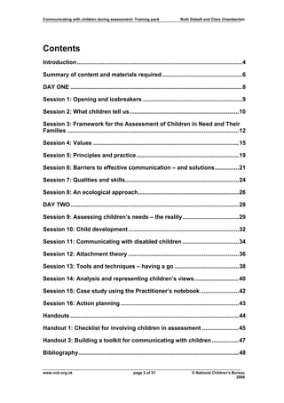 Communicating with children during assessment: Training pack                   Ruth Dalzell and Clare Chamberlain




Contents
Introduction .......................................................................................................4

Summary of content and materials required ..................................................6

DAY ONE ...........................................................................................................8

Session 1: Opening and icebreakers ..............................................................9

Session 2: What children tell us ....................................................................10

Session 3: Framework for the Assessment of Children in Need and Their
Families ...........................................................................................................12

Session 4: Values ...........................................................................................15

Session 5: Principles and practice................................................................19

Session 6: Barriers to effective communication – and solutions...............21

Session 7: Qualities and skills.......................................................................24

Session 8: An ecological approach...............................................................26

DAY TWO .........................................................................................................28

Session 9: Assessing children’s needs – the reality ...................................29

Session 10: Child development .....................................................................32

Session 11: Communicating with disabled children ...................................34

Session 12: Attachment theory .....................................................................36

Session 13: Tools and techniques – having a go ........................................38

Session 14: Analysis and representing children’s views............................40

Session 15: Case study using the Practitioner’s notebook ........................42

Session 16: Action planning ..........................................................................43

Handouts .........................................................................................................44

Handout 1: Checklist for involving children in assessment .......................45

Handout 3: Building a toolkit for communicating with children .................47

Bibliography ....................................................................................................48


www.ncb.org.uk                                      page 2 of 51                      © National Children’s Bureau
                                                                                                              2006
 