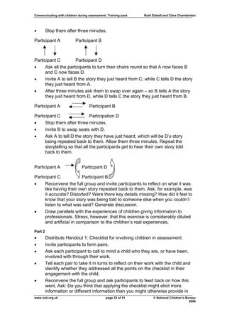 Communicating with children during assessment: Training pack   Ruth Dalzell and Clare Chamberlain




•        Stop them after three minutes.

Participant A             Participant B



Participant C           Participant D
•     Ask all the participants to turn their chairs round so that A now faces B
      and C now faces D.
•     Invite A to tell B the story they just heard from C; while C tells D the story
      they just heard from A.
•     After three minutes ask them to swap over again – so B tells A the story
      they just heard from D, while D tells C the story they just heard from B.

Participant A                      Participant B

Participant C                  Participation D
•     Stop them after three minutes.
•     Invite B to swap seats with D.
•     Ask A to tell D the story they have just heard, which will be D’s story
      being repeated back to them. Allow them three minutes. Repeat the
      storytelling so that all the participants get to hear their own story told
      back to them.


Participant A                 Particpant D

Participant C             Participant B
•     Reconvene the full group and invite participants to reflect on what it was
      like having their own story repeated back to them. Ask, for example, was
      it accurate? Distorted? Were there key details missing? How did it feel to
      know that your story was being told to someone else when you couldn’t
      listen to what was said? Generate discussion.
•     Draw parallels with the experiences of children giving information to
      professionals. Stress, however, that this exercise is considerably diluted
      and artificial in comparison to the children’s real experiences.

Part 2
•        Distribute Handout 1: Checklist for involving children in assessment.
•        Invite participants to form pairs.
•        Ask each participant to call to mind a child who they are, or have been,
         involved with through their work.
•        Tell each pair to take it in turns to reflect on their work with the child and
         identify whether they addressed all the points on the checklist in their
         engagement with the child.
•        Reconvene the full group and ask participants to feed back on how this
         went. Ask: Do you think that applying the checklist might elicit more
         information or different information than you might otherwise provide in
www.ncb.org.uk                                page 22 of 51          © National Children’s Bureau
                                                                                             2006
 