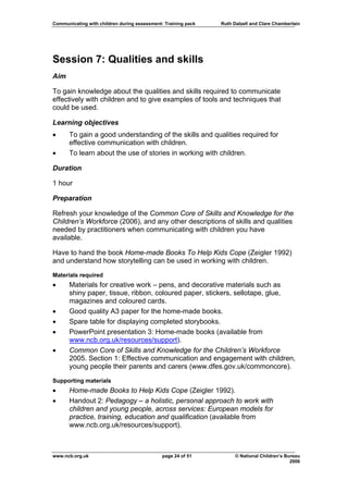 Communicating with children during assessment: Training pack   Ruth Dalzell and Clare Chamberlain




Session 7: Qualities and skills
Aim

To gain knowledge about the qualities and skills required to communicate
effectively with children and to give examples of tools and techniques that
could be used.

Learning objectives
•     To gain a good understanding of the skills and qualities required for
      effective communication with children.
•     To learn about the use of stories in working with children.

Duration

1 hour

Preparation

Refresh your knowledge of the Common Core of Skills and Knowledge for the
Children’s Workforce (2006), and any other descriptions of skills and qualities
needed by practitioners when communicating with children you have
available.

Have to hand the book Home-made Books To Help Kids Cope (Zeigler 1992)
and understand how storytelling can be used in working with children.

Materials required
•     Materials for creative work – pens, and decorative materials such as
      shiny paper, tissue, ribbon, coloured paper, stickers, sellotape, glue,
      magazines and coloured cards.
•     Good quality A3 paper for the home-made books.
•     Spare table for displaying completed storybooks.
•     PowerPoint presentation 3: Home-made books (available from
      www.ncb.org.uk/resources/support).
•     Common Core of Skills and Knowledge for the Children’s Workforce
      2005. Section 1: Effective communication and engagement with children,
      young people their parents and carers (www.dfes.gov.uk/commoncore).

Supporting materials
•     Home-made Books to Help Kids Cope (Zeigler 1992).
•     Handout 2: Pedagogy – a holistic, personal approach to work with
      children and young people, across services: European models for
      practice, training, education and qualification (available from
      www.ncb.org.uk/resources/support).



www.ncb.org.uk                                page 24 of 51          © National Children’s Bureau
                                                                                             2006
 