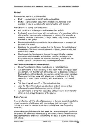 Communicating with children during assessment: Training pack   Ruth Dalzell and Clare Chamberlain




Method

There are two elements to this session:
•    Part 1 – an exercise to identify skills and qualities.
•    Part 2 – a presentation about home-made books, followed by an
     exercise in how to use stories for communicating with children.

Part 1: Exercise to identify skills and qualities
•     Ask participants to form groups of between four and six.
•     Invite each group to come up with a creative way of presenting a ‘picture’
      of the perfect communicator, using words or pictures. For example, a
      drawing, narrative, poem or rap, collage, model, or by drawing round a
      member of their group.
•     Reconvene the full group and invite the smaller groups to present their
      picture to the others.
•     Distribute the excerpt from section 1 of the Common Core of Skills and
      Knowledge: Effective communication with children, young people, their
      parents and carers.
•     Run through the headings and discuss the content briefly, drawing
      comparisons with the skills and qualities identified by the groups.
      Emphasise to practitioners the importance of being familiar with the
      entire Common Core of Skills and Knowledge document.

Part 2: Home-made books and the use of stories
•     Show Presentation 3: Home-made Books to Help Kids Cope.
•     Ask participants to make the story of their week into a seven-page book
      or a cartoon. Tell them to work on finding a way to describe events and
      feelings from a different angle, for example, using third person narrative.
      Make sure that it is a story, with a beginning, middle and end. If they
      seem stuck, prompt them by starting with seven words, one for each
      day.
•     Tell them they will have 15 to 20 minutes to do this.
•     After the 15 or 20 minutes is up, stop them and ask for one or two
      volunteers to present to the group (or more if time).
•     Ask participants to bring their books to a table and leave them there for
      others to look at over the period of the course.

Trainer’s notes

If you are familiar with the roles of pedagogues in Europe, explain these to the
group, comparing what they do with conventional child care roles in this
country, and how the concept is gaining popularity here (see Supporting
materials).

When asking people to describe their week, be clear with the participants that
the product will be shared with the group. Use this to have a short discussion
about confidentiality and how it feels sharing the detail of events or feelings
with others.
www.ncb.org.uk                                page 25 of 51          © National Children’s Bureau
                                                                                             2006
 