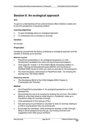 Communicating with children during assessment: Training pack   Ruth Dalzell and Clare Chamberlain




Session 8: An ecological approach
Aim

To gain an understanding of how external factors affect children’s needs and
to use this perspective in assessing children.

Learning objectives
•     To gain knowledge about an ecological approach.
•     To understand how to develop an ecomap.

Duration

45 minutes

Preparation

Familiarise yourself with the theory underlying an ecological approach and the
benefits of drawing up an ecomap.

Materials required
•     PowerPoint presentation 4: An ecological perspective on child
      development (available from www.ncb.org.uk/resources/support).
•     Have page 92, module 1 of The Child’s World: Assessing children in
      need, Training and development pack (NSPCC and University of
      Sheffield 2000) handy for when you draw an ecomap for the participants.
•     Flip chart and paper, white board or PowerPoint slide – for showing the
      ecomap from The Child’s World.
Supporting materials
•     The Developing World of the Child (Aldgate 2006) Chapter 2,
      ‘Frameworks and Theories’.

Method
•     Give PowerPoint presentation 4: An ecological perspective on child
      development.
•     Demonstrate the use of an ecomap by drawing the one from The Child’s
      World on a flip chart sheet or white board or, if preferred, make up a
      PowerPoint slide of it and talk it through.
•     Invite participants to form groups of four.
•     Ask each group to put forward a volunteer to draw an ecomap relating to
      a child or young person they are working with.
•     Encourage the volunteers, while drawing the ecomap, to talk it through,
      filling in some background as they go, and inviting comment and
      suggestions from other group members.


www.ncb.org.uk                                page 26 of 51          © National Children’s Bureau
                                                                                             2006
 