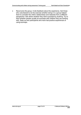 Communicating with children during assessment: Training pack   Ruth Dalzell and Clare Chamberlain




•     Reconvene the group. Invite feedback about the experience. Ask those
      who volunteered to do the exercise whether doing it in a group helped
      them to consider the child’s relationships and networks from a different
      perspective. Ask others whether they were surprised by anything. Try to
      elicit whether people usually do ecomaps with children they are working
      with. Seek out two participants who have had positive experiences of
      using ecomaps.




www.ncb.org.uk                                page 27 of 51          © National Children’s Bureau
                                                                                             2006
 