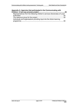 Communicating with children during assessment: Training pack                Ruth Dalzell and Clare Chamberlain




Appendix A: Agencies that participated in the Communicating with
Children: A two-way process project............................................................50
 Representatives from the following children’s services directorates of Local
 Authorities ................................................................................................. 50
 The reference group for the project ............................................................ 50
 Individuals and organisations providing input into the Action learning
 programme ................................................................................................. 50




www.ncb.org.uk                                    page 3 of 51                     © National Children’s Bureau
                                                                                                           2006
 