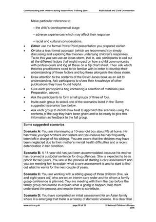 Communicating with children during assessment: Training pack   Ruth Dalzell and Clare Chamberlain




      Make particular reference to:

        – the child’s developmental stage

        – adverse experiences which may affect their response

        – racial and cultural considerations.
•     Either use the formal PowerPoint presentation you prepared earlier.
•     Or take a less formal approach (which we recommend) by simply
      discussing and exploring the theories underlying children’s responses.
      To do this you can use an ideas storm, that is, ask participants to call out
      all the different factors that might impact on how a child communicates
      with professionals and log all these on a flip chart sheet. Then ask which
      theories practitioners need to be familiar with in order to develop their
      understanding of these factors and log these alongside the ideas storm.
•     Draw attention to the contents of the David Jones book as an aid to
      understanding. Ask participants to share their knowledge of other
      publications they have found helpful.
•     Give each participant a bag containing a selection of materials (see
      Preparation, above).
•     Ask the participants to form small groups of three of four.
•     Invite each group to select one of the scenarios listed in the ‘Some
      suggested scenarios’ box below.
•     Ask each group to decide how best to approach the scenario using the
      contents of the bag they have been given and to be ready to give this
      information as feedback to the full group.

Some suggested scenarios

Scenario A: You are interviewing a 10-year-old boy about life at home. He
has three younger brothers and sisters and you believe he has frequently
been left in charge of his siblings. You are aware that the children may have
been neglected due to their mother’s mental health difficulties and a recent
deterioration in her condition.

Scenario B: A 14-year-old has just been accommodated because his mother
has received a custodial sentence for drug offences. She is expected to be in
prison for two years. You are in the process of starting a core assessment and
you are meeting him to explain what a core assessment is and to start to find
out what he wants for the next couple of years.

Scenario C: You are working with a sibling group of three children (five, six
and eight years old) who are on an interim care order and for whom a family
group conference is planned. You are meeting with them the day before the
family group conference to explain what is going to happen, help them
understand the process and enable them to contribute.

Scenario D: You have completed an initial assessment for an Asian family
where it is emerging that there is a history of domestic violence. It is clear that
www.ncb.org.uk                                page 30 of 51          © National Children’s Bureau
                                                                                             2006
 