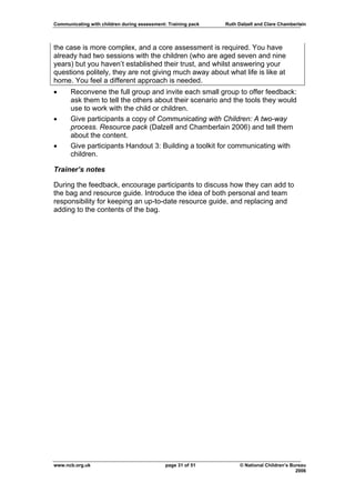 Communicating with children during assessment: Training pack   Ruth Dalzell and Clare Chamberlain




the case is more complex, and a core assessment is required. You have
already had two sessions with the children (who are aged seven and nine
years) but you haven’t established their trust, and whilst answering your
questions politely, they are not giving much away about what life is like at
home. You feel a different approach is needed.
•     Reconvene the full group and invite each small group to offer feedback:
      ask them to tell the others about their scenario and the tools they would
      use to work with the child or children.
•     Give participants a copy of Communicating with Children: A two-way
      process. Resource pack (Dalzell and Chamberlain 2006) and tell them
      about the content.
•     Give participants Handout 3: Building a toolkit for communicating with
      children.

Trainer’s notes

During the feedback, encourage participants to discuss how they can add to
the bag and resource guide. Introduce the idea of both personal and team
responsibility for keeping an up-to-date resource guide, and replacing and
adding to the contents of the bag.




www.ncb.org.uk                                page 31 of 51          © National Children’s Bureau
                                                                                             2006
 