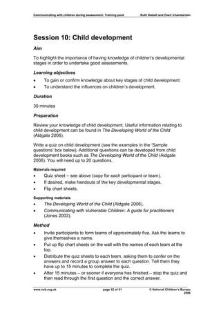Communicating with children during assessment: Training pack   Ruth Dalzell and Clare Chamberlain




Session 10: Child development
Aim

To highlight the importance of having knowledge of children’s developmental
stages in order to undertake good assessments.

Learning objectives
•     To gain or confirm knowledge about key stages of child development.
•     To understand the influences on children’s development.

Duration

30 minutes

Preparation

Review your knowledge of child development. Useful information relating to
child development can be found in The Developing World of the Child
(Aldgate 2006).

Write a quiz on child development (see the examples in the ‘Sample
questions’ box below). Additional questions can be developed from child
development books such as The Developing World of the Child (Aldgate
2006). You will need up to 20 questions.

Materials required
•     Quiz sheet – see above (copy for each participant or team).
•     If desired, make handouts of the key developmental stages.
•     Flip chart sheets.

Supporting materials
•     The Developing World of the Child (Aldgate 2006).
•     Communicating with Vulnerable Children: A guide for practitioners
      (Jones 2003).

Method
•     Invite participants to form teams of approximately five. Ask the teams to
      give themselves a name.
•     Put up flip chart sheets on the wall with the names of each team at the
      top.
•     Distribute the quiz sheets to each team, asking them to confer on the
      answers and record a group answer to each question. Tell them they
      have up to 15 minutes to complete the quiz.
•     After 15 minutes – or sooner if everyone has finished – stop the quiz and
      then read through the first question and the correct answer.

www.ncb.org.uk                                page 32 of 51          © National Children’s Bureau
                                                                                             2006
 