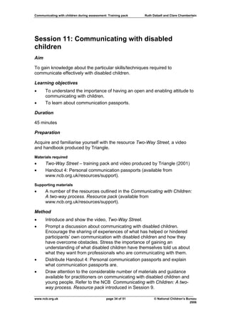 Communicating with children during assessment: Training pack   Ruth Dalzell and Clare Chamberlain




Session 11: Communicating with disabled
children
Aim

To gain knowledge about the particular skills/techniques required to
communicate effectively with disabled children.

Learning objectives
•     To understand the importance of having an open and enabling attitude to
      communicating with children.
•     To learn about communication passports.

Duration

45 minutes

Preparation

Acquire and familiarise yourself with the resource Two-Way Street, a video
and handbook produced by Triangle.

Materials required
•     Two-Way Street – training pack and video produced by Triangle (2001)
•     Handout 4: Personal communication passports (available from
      www.ncb.org.uk/resources/support).

Supporting materials
•     A number of the resources outlined in the Communicating with Children:
      A two-way process. Resource pack (available from
      www.ncb.org.uk/resources/support).

Method
•     Introduce and show the video, Two-Way Street.
•     Prompt a discussion about communicating with disabled children.
      Encourage the sharing of experiences of what has helped or hindered
      participants’ own communication with disabled children and how they
      have overcome obstacles. Stress the importance of gaining an
      understanding of what disabled children have themselves told us about
      what they want from professionals who are communicating with them.
•     Distribute Handout 4: Personal communication passports and explain
      what communication passports are.
•     Draw attention to the considerable number of materials and guidance
      available for practitioners on communicating with disabled children and
      young people. Refer to the NCB Communicating with Children: A two-
      way process. Resource pack introduced in Session 9.

www.ncb.org.uk                                page 34 of 51          © National Children’s Bureau
                                                                                             2006
 