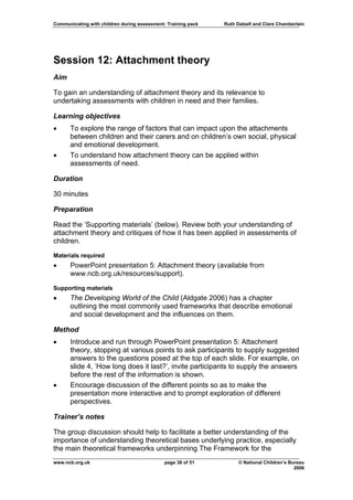 Communicating with children during assessment: Training pack   Ruth Dalzell and Clare Chamberlain




Session 12: Attachment theory
Aim

To gain an understanding of attachment theory and its relevance to
undertaking assessments with children in need and their families.

Learning objectives
•     To explore the range of factors that can impact upon the attachments
      between children and their carers and on children’s own social, physical
      and emotional development.
•     To understand how attachment theory can be applied within
      assessments of need.

Duration

30 minutes

Preparation

Read the ‘Supporting materials’ (below). Review both your understanding of
attachment theory and critiques of how it has been applied in assessments of
children.
Materials required
•     PowerPoint presentation 5: Attachment theory (available from
      www.ncb.org.uk/resources/support).

Supporting materials
•     The Developing World of the Child (Aldgate 2006) has a chapter
      outlining the most commonly used frameworks that describe emotional
      and social development and the influences on them.

Method
•     Introduce and run through PowerPoint presentation 5: Attachment
      theory, stopping at various points to ask participants to supply suggested
      answers to the questions posed at the top of each slide. For example, on
      slide 4, ‘How long does it last?’, invite participants to supply the answers
      before the rest of the information is shown.
•     Encourage discussion of the different points so as to make the
      presentation more interactive and to prompt exploration of different
      perspectives.

Trainer’s notes

The group discussion should help to facilitate a better understanding of the
importance of understanding theoretical bases underlying practice, especially
the main theoretical frameworks underpinning The Framework for the
www.ncb.org.uk                                page 36 of 51          © National Children’s Bureau
                                                                                             2006
 