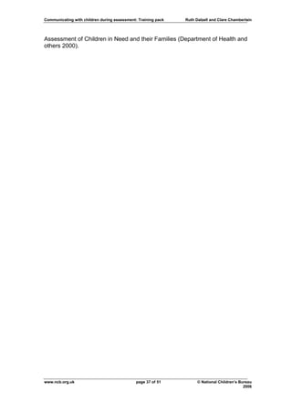 Communicating with children during assessment: Training pack   Ruth Dalzell and Clare Chamberlain




Assessment of Children in Need and their Families (Department of Health and
others 2000).




www.ncb.org.uk                                page 37 of 51          © National Children’s Bureau
                                                                                             2006
 